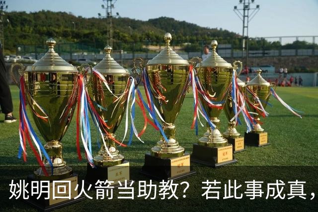 姚明回火箭当助教？若此事成真，那将成为最重磅的一次回归！